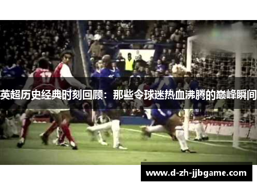 英超历史经典时刻回顾:那些令球迷热血沸腾的巅峰瞬间 英超历史经典时刻回顾:那些令球迷热血沸腾的巅峰瞬间