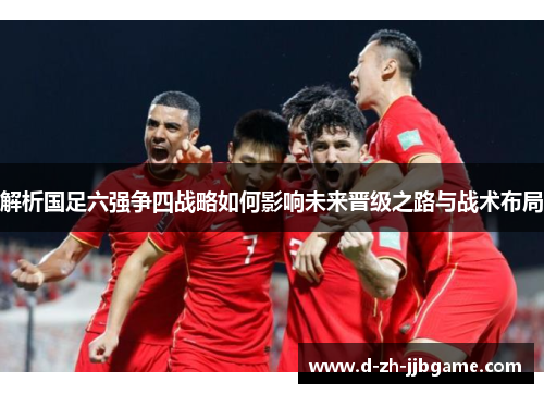 解析国足六强争四战略如何影响未来晋级之路与战术布局