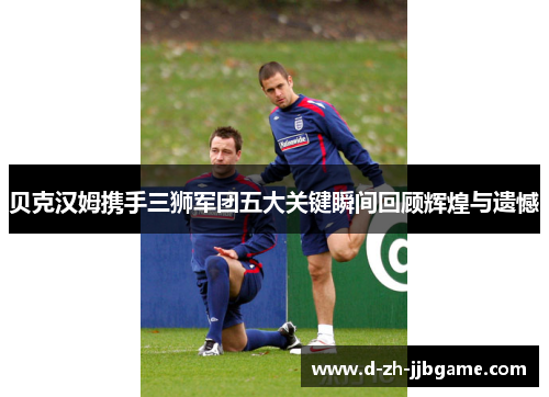 贝克汉姆携手三狮军团五大关键瞬间回顾辉煌与遗憾 贝克汉姆携手三狮军团五大关键瞬间回顾辉煌与遗憾