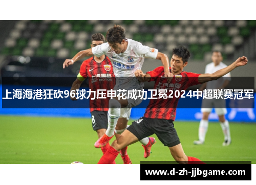上海海港狂砍96球力压申花成功卫冕2024中超联赛冠军