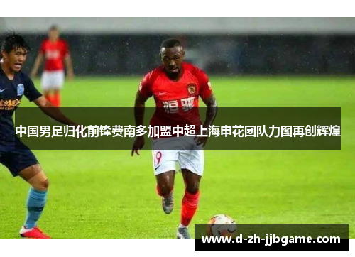 中国男足归化前锋费南多加盟中超上海申花团队力图再创辉煌