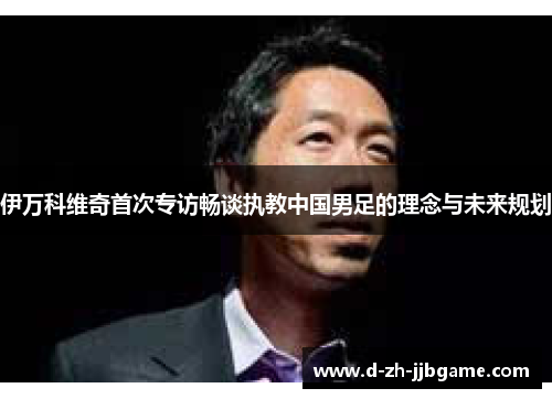 伊万科维奇首次专访畅谈执教中国男足的理念与未来规划 伊万科维奇首次专访畅谈执教中国男足的理念与未来规划