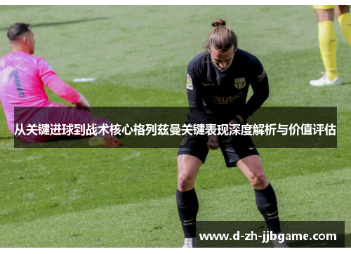 从关键进球到战术核心格列兹曼关键表现深度解析与价值评估 从关键进球到战术核心格列兹曼关键表现深度解析与价值评估